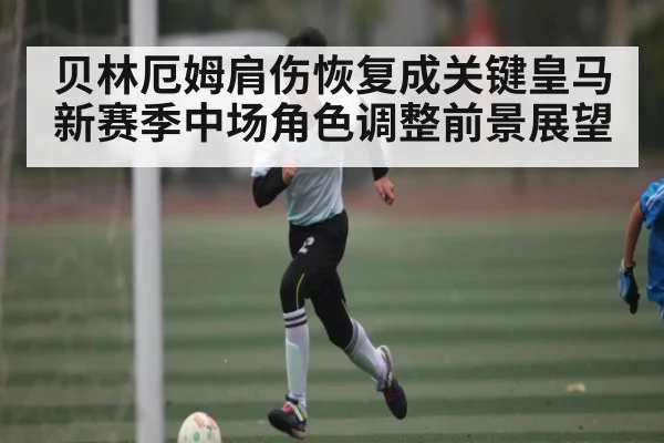 贝林厄姆肩伤恢复成关键皇马新赛季中场角色调整前景展望